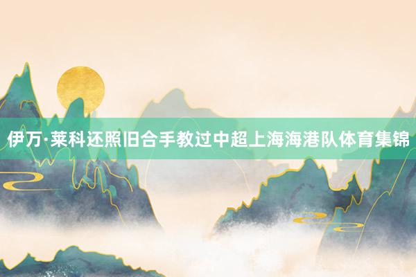 伊万·莱科还照旧合手教过中超上海海港队体育集锦