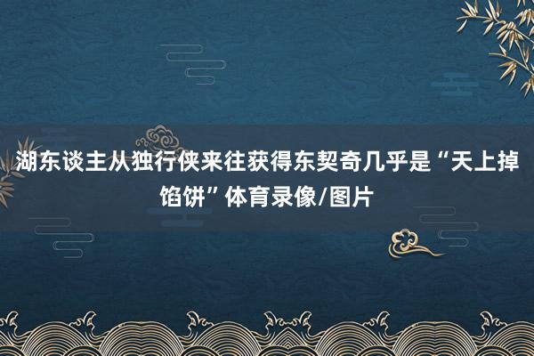 湖东谈主从独行侠来往获得东契奇几乎是“天上掉馅饼”体育录像/图片