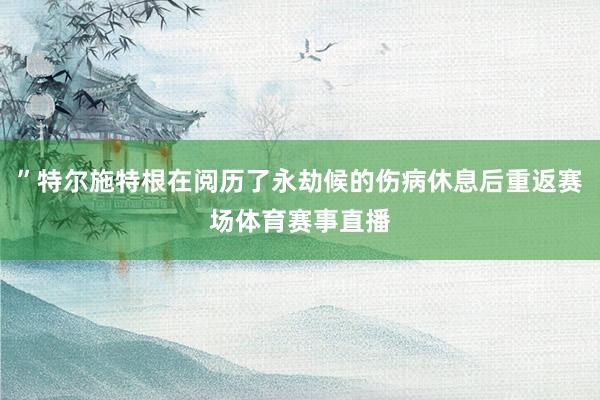 ”特尔施特根在阅历了永劫候的伤病休息后重返赛场体育赛事直播