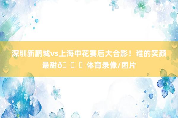 深圳新鹏城vs上海申花赛后大合影！谁的笑颜最甜😊体育录像/图片
