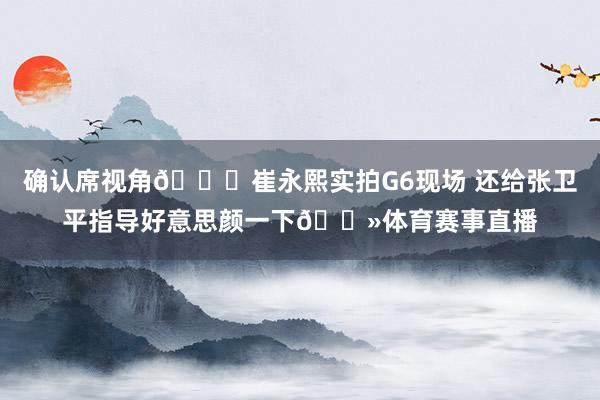 确认席视角😎崔永熙实拍G6现场 还给张卫平指导好意思颜一下👻体育赛事直播