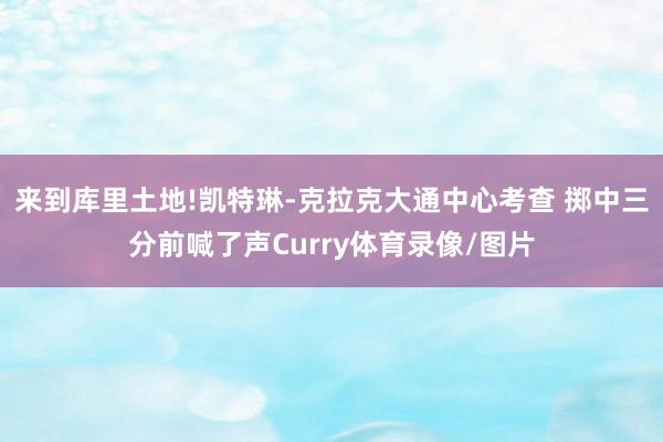 来到库里土地!凯特琳-克拉克大通中心考查 掷中三分前喊了声Curry体育录像/图片