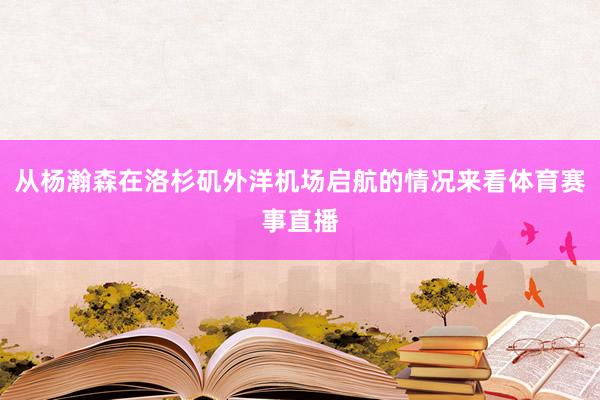 从杨瀚森在洛杉矶外洋机场启航的情况来看体育赛事直播
