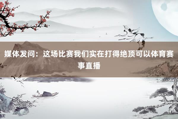 媒体发问:这场比赛我们实在打得绝顶可以体育赛事直播