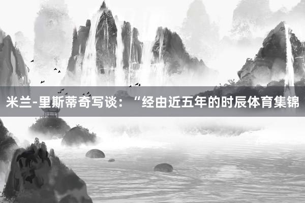 米兰-里斯蒂奇写谈:“经由近五年的时辰体育集锦