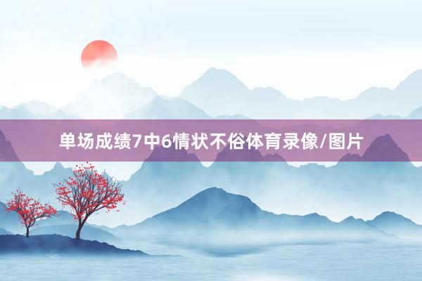 单场成绩7中6情状不俗体育录像/图片