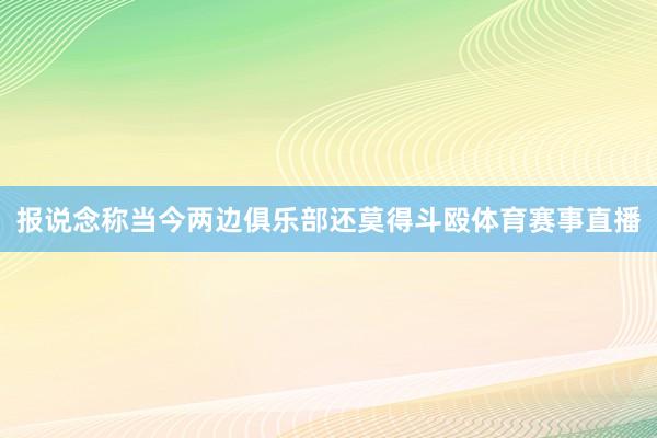 报说念称当今两边俱乐部还莫得斗殴体育赛事直播