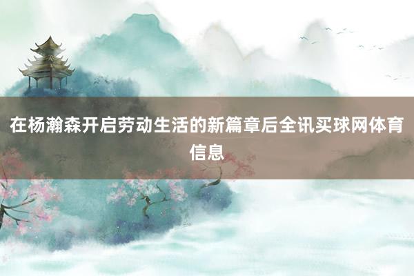 在杨瀚森开启劳动生活的新篇章后全讯买球网体育信息