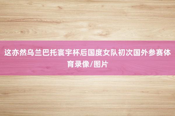 这亦然乌兰巴托寰宇杯后国度女队初次国外参赛体育录像/图片