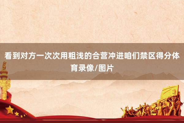 看到对方一次次用粗浅的合营冲进咱们禁区得分体育录像/图片