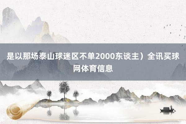是以那场泰山球迷区不单2000东谈主）全讯买球网体育信息
