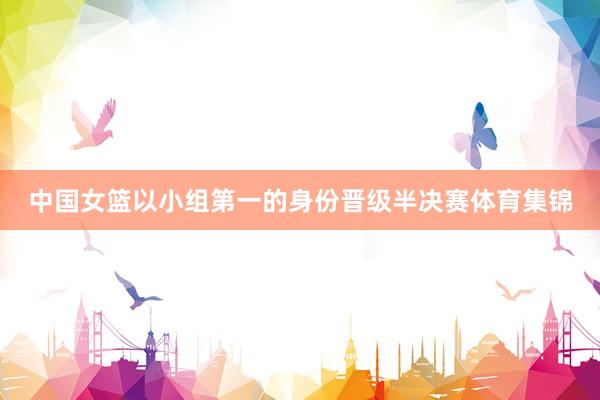 中国女篮以小组第一的身份晋级半决赛体育集锦