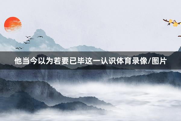 他当今以为若要已毕这一认识体育录像/图片