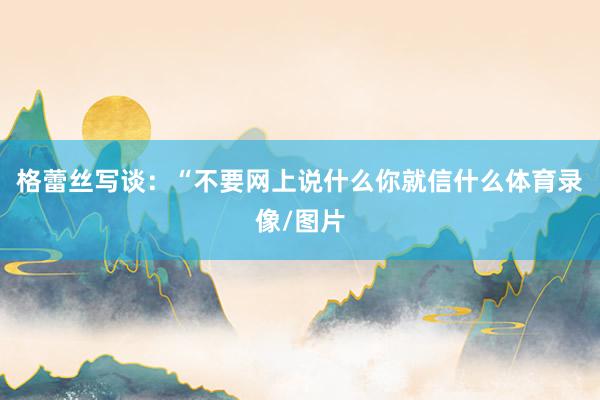 格蕾丝写谈：“不要网上说什么你就信什么体育录像/图片
