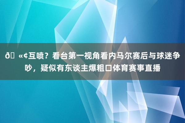 🫢互喷？看台第一视角看内马尔赛后与球迷争吵，疑似有东谈主爆粗口体育赛事直播