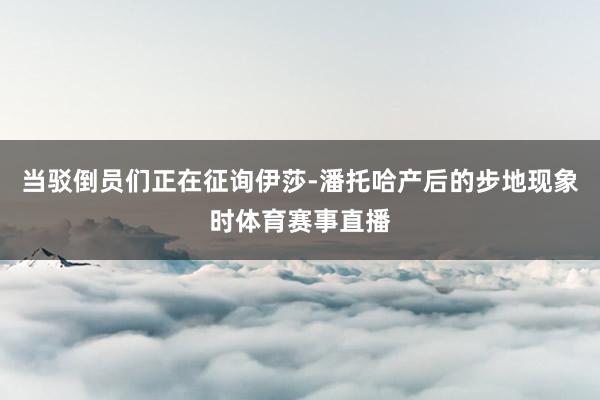 当驳倒员们正在征询伊莎-潘托哈产后的步地现象时体育赛事直播