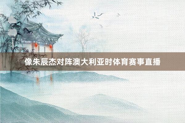 像朱辰杰对阵澳大利亚时体育赛事直播