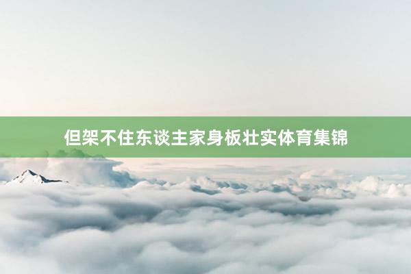但架不住东谈主家身板壮实体育集锦