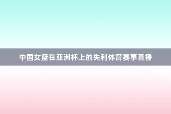 中国女篮在亚洲杯上的失利体育赛事直播