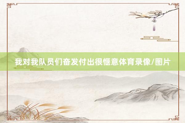 我对我队员们奋发付出很惬意体育录像/图片