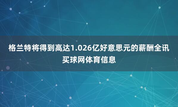 格兰特将得到高达1.026亿好意思元的薪酬全讯买球网体育信息