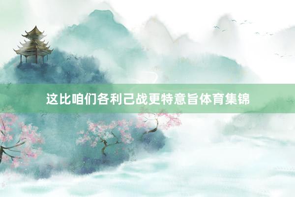 这比咱们各利己战更特意旨体育集锦