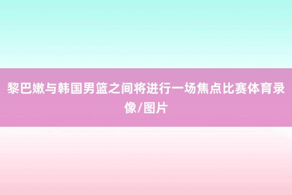 黎巴嫩与韩国男篮之间将进行一场焦点比赛体育录像/图片