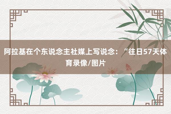 阿拉基在个东说念主社媒上写说念:“往日57天体育录像/图片