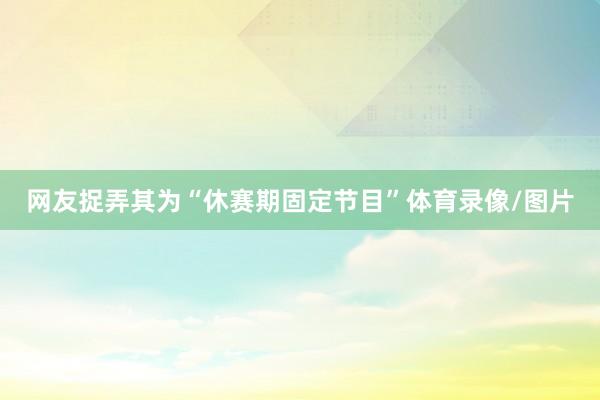 网友捉弄其为“休赛期固定节目”体育录像/图片