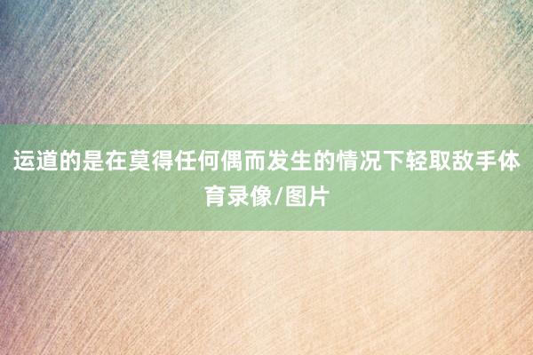 运道的是在莫得任何偶而发生的情况下轻取敌手体育录像/图片