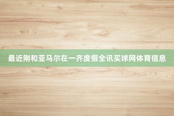 最近刚和亚马尔在一齐度假全讯买球网体育信息
