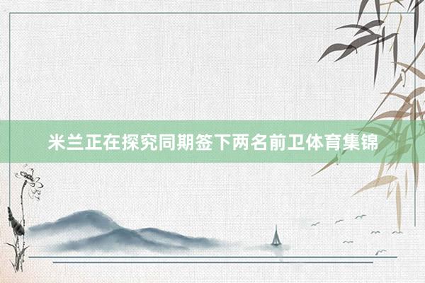 米兰正在探究同期签下两名前卫体育集锦