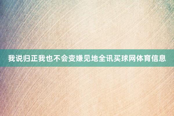 我说归正我也不会变嫌见地全讯买球网体育信息