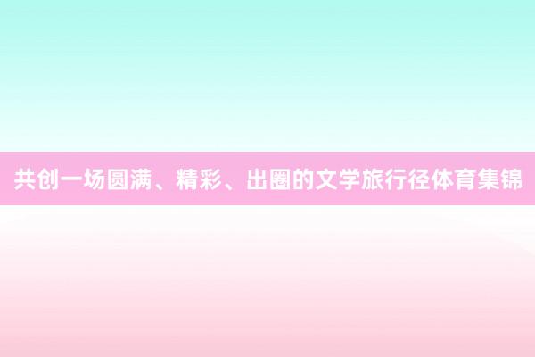 共创一场圆满、精彩、出圈的文学旅行径体育集锦