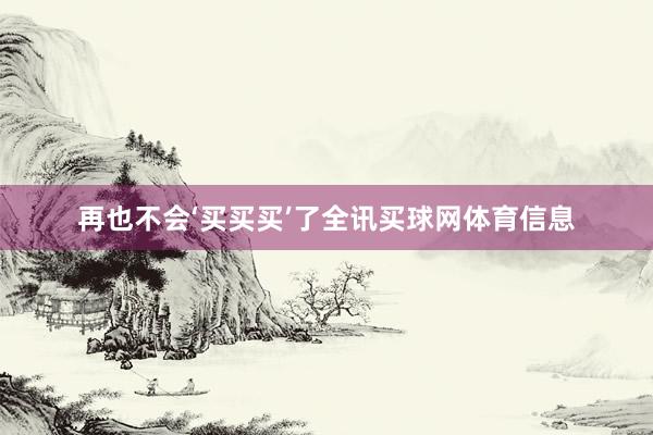再也不会‘买买买’了全讯买球网体育信息