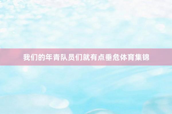 我们的年青队员们就有点垂危体育集锦