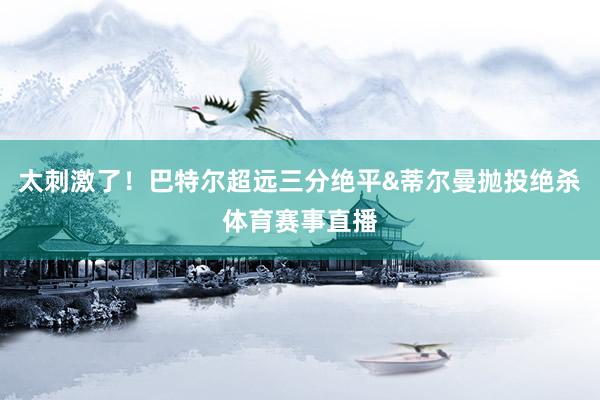 太刺激了！巴特尔超远三分绝平&蒂尔曼抛投绝杀体育赛事直播