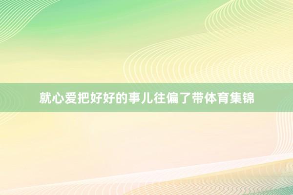 就心爱把好好的事儿往偏了带体育集锦