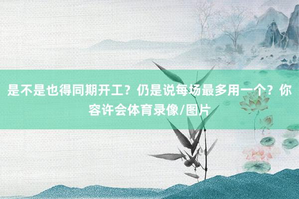 是不是也得同期开工？仍是说每场最多用一个？你容许会体育录像/图片