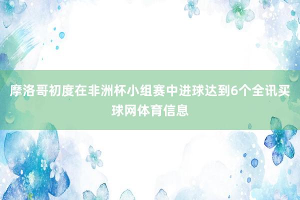 摩洛哥初度在非洲杯小组赛中进球达到6个全讯买球网体育信息