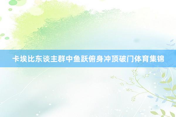 卡埃比东谈主群中鱼跃俯身冲顶破门体育集锦