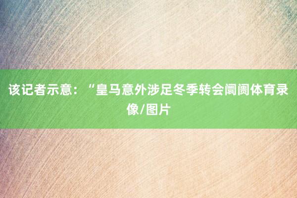 该记者示意:“皇马意外涉足冬季转会阛阓体育录像/图片