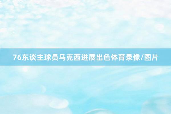 76东谈主球员马克西进展出色体育录像/图片