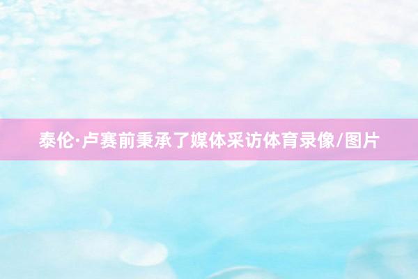 泰伦·卢赛前秉承了媒体采访体育录像/图片