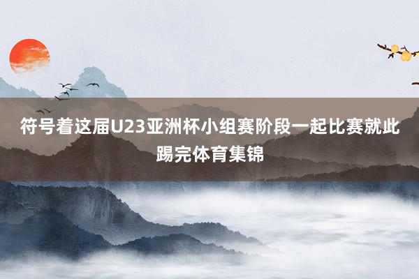 符号着这届U23亚洲杯小组赛阶段一起比赛就此踢完体育集锦