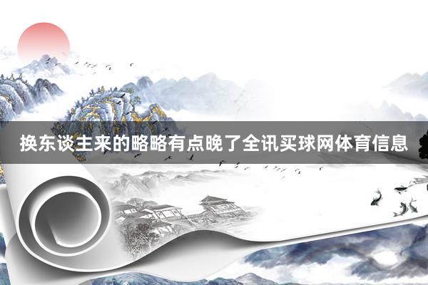 换东谈主来的略略有点晚了全讯买球网体育信息