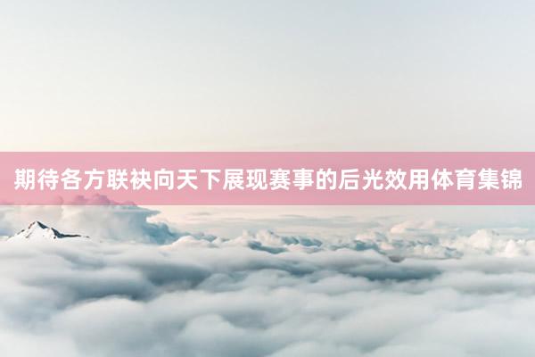 期待各方联袂向天下展现赛事的后光效用体育集锦
