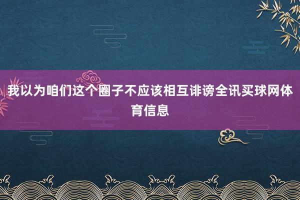 我以为咱们这个圈子不应该相互诽谤全讯买球网体育信息