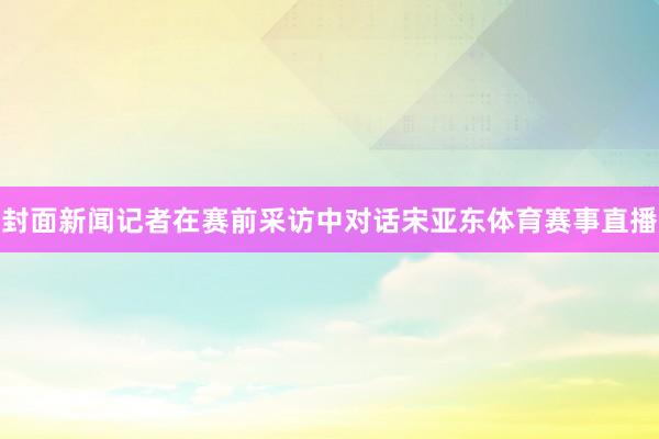 封面新闻记者在赛前采访中对话宋亚东体育赛事直播