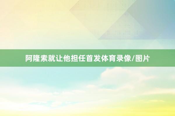 阿隆索就让他担任首发体育录像/图片